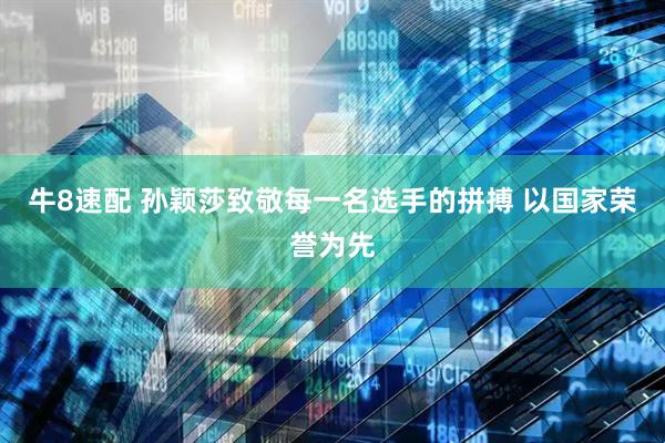 牛8速配 孙颖莎致敬每一名选手的拼搏 以国家荣誉为先