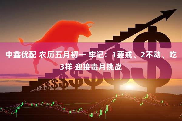 中鑫优配 农历五月初一 牢记：1要戒、2不动、吃3样 迎接毒月挑战