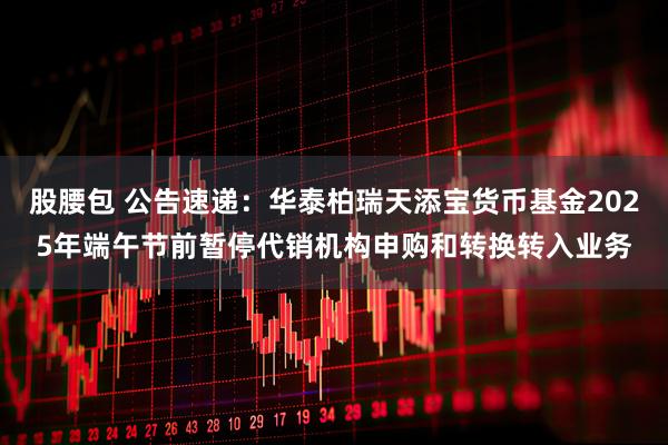 股腰包 公告速递：华泰柏瑞天添宝货币基金2025年端午节前暂停代销机构申购和转换转入业务