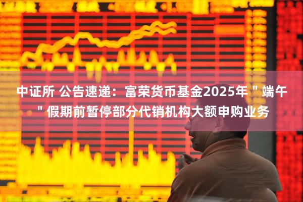 中证所 公告速递：富荣货币基金2025年＂端午＂假期前暂停部分代销机构大额申购业务