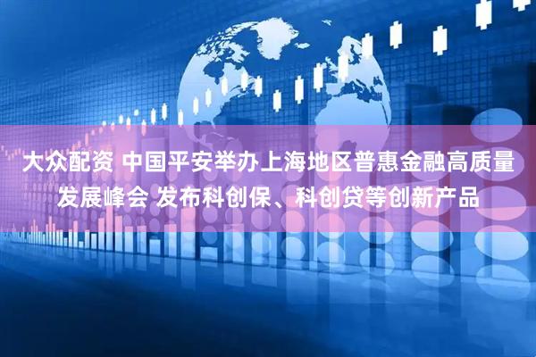 大众配资 中国平安举办上海地区普惠金融高质量发展峰会 发布科创保、科创贷等创新产品