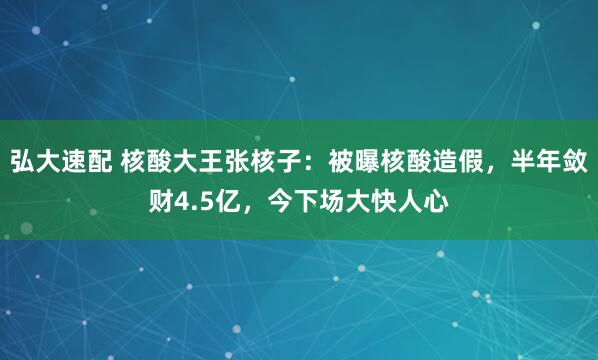 弘大速配 核酸大王张核子：被曝核酸造假，半年敛财4.5亿，今下场大快人心