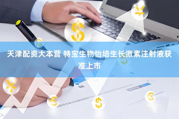 天津配资大本营 特宝生物怡培生长激素注射液获准上市
