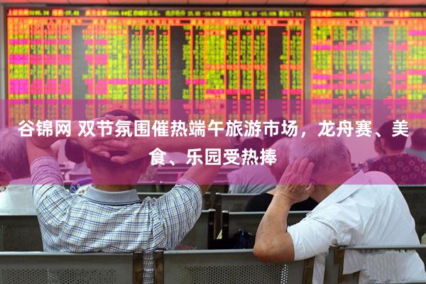 谷锦网 双节氛围催热端午旅游市场，龙舟赛、美食、乐园受热捧