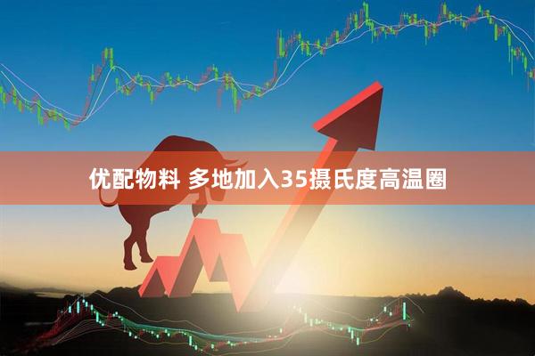 优配物料 多地加入35摄氏度高温圈