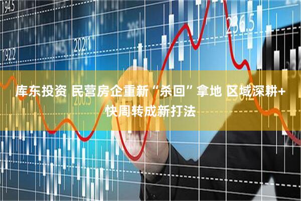 库东投资 民营房企重新“杀回”拿地 区域深耕+快周转成新打法