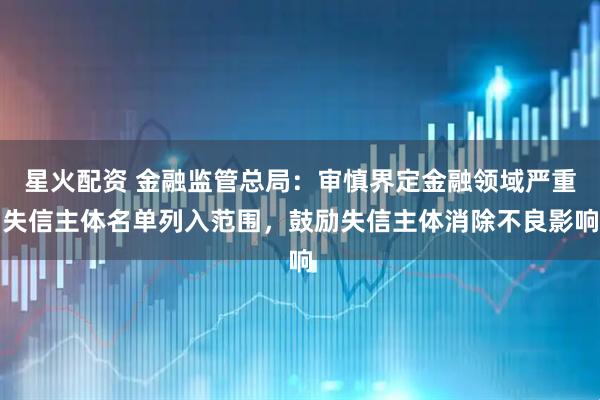 星火配资 金融监管总局：审慎界定金融领域严重失信主体名单列入范围，鼓励失信主体消除不良影响