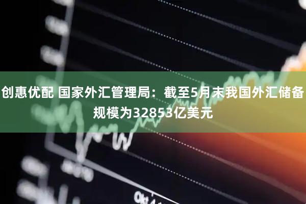 创惠优配 国家外汇管理局：截至5月末我国外汇储备规模为32853亿美元