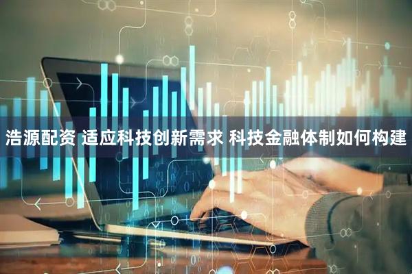 浩源配资 适应科技创新需求 科技金融体制如何构建