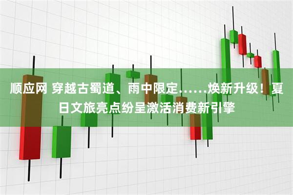 顺应网 穿越古蜀道、雨中限定……焕新升级！夏日文旅亮点纷呈激活消费新引擎