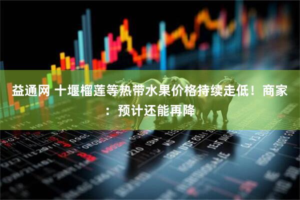 益通网 十堰榴莲等热带水果价格持续走低！商家：预计还能再降