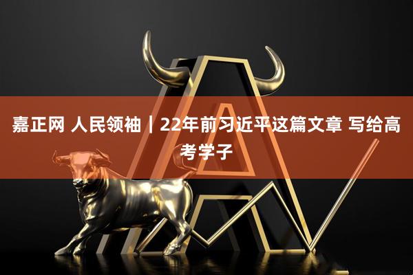 嘉正网 人民领袖｜22年前习近平这篇文章 写给高考学子