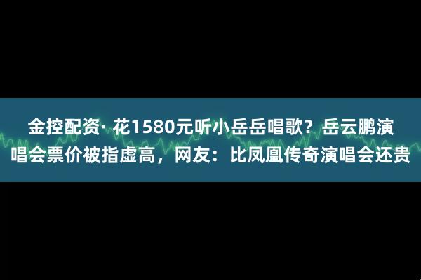 金控配资· 花1580元听小岳岳唱歌？岳云鹏演唱会票价被指虚高，网友：比凤凰传奇演唱会还贵