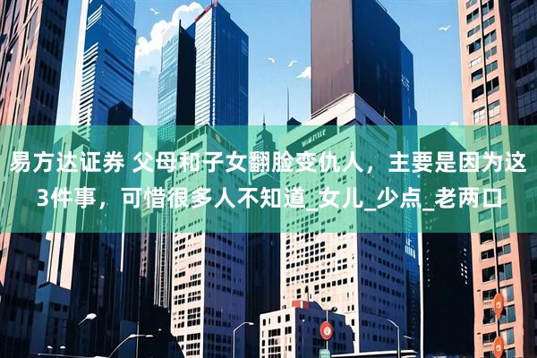 易方达证券 父母和子女翻脸变仇人，主要是因为这3件事，可惜很多人不知道_女儿_少点_老两口