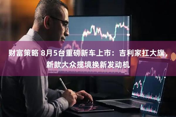 财富策略 8月5台重磅新车上市：吉利家扛大旗，新款大众揽境换新发动机