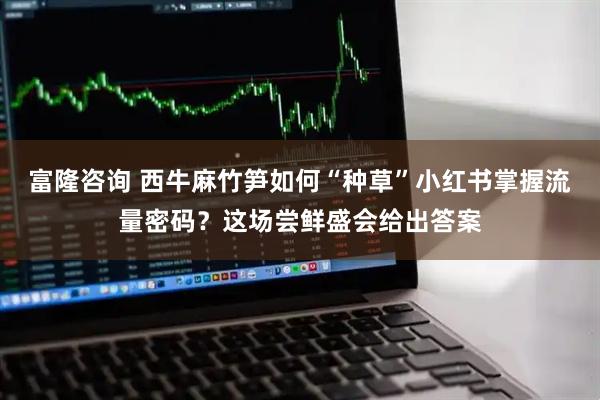 富隆咨询 西牛麻竹笋如何“种草”小红书掌握流量密码？这场尝鲜盛会给出答案