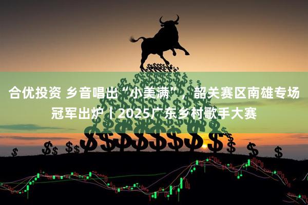合优投资 乡音唱出“小美满”，韶关赛区南雄专场冠军出炉丨2025广东乡村歌手大赛