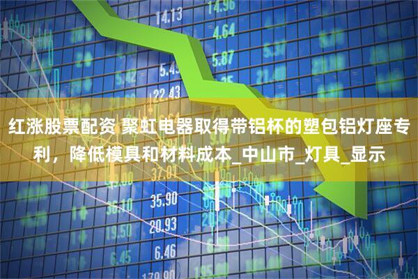 红涨股票配资 聚虹电器取得带铝杯的塑包铝灯座专利，降低模具和材料成本_中山市_灯具_显示