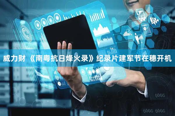 威力财 《南粤抗日烽火录》纪录片建军节在穗开机