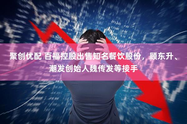 聚创优配 百福控股出售知名餐饮股份，顾东升、潮发创始人魏传发等接手