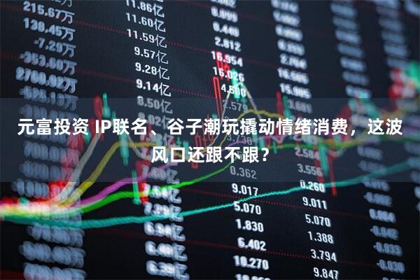 元富投资 IP联名、谷子潮玩撬动情绪消费，这波风口还跟不跟？