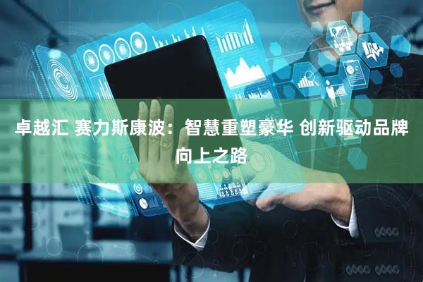 卓越汇 赛力斯康波：智慧重塑豪华 创新驱动品牌向上之路