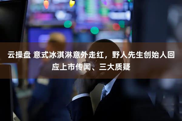 云操盘 意式冰淇淋意外走红，野人先生创始人回应上市传闻、三大质疑