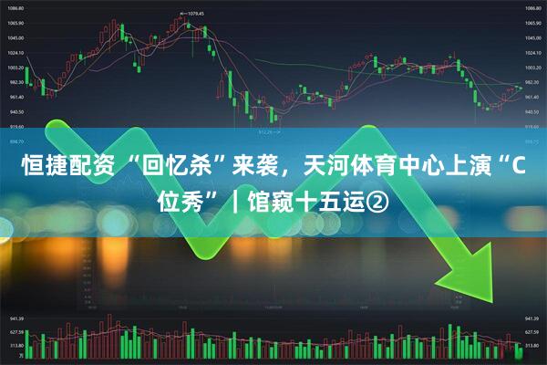 恒捷配资 “回忆杀”来袭，天河体育中心上演“C位秀”｜馆窥十五运②