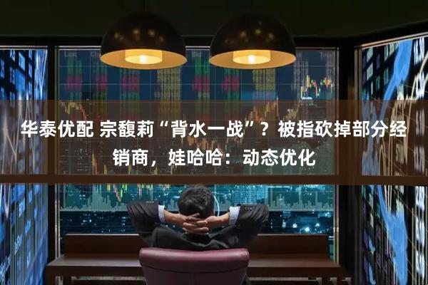 华泰优配 宗馥莉“背水一战”？被指砍掉部分经销商，娃哈哈：动态优化