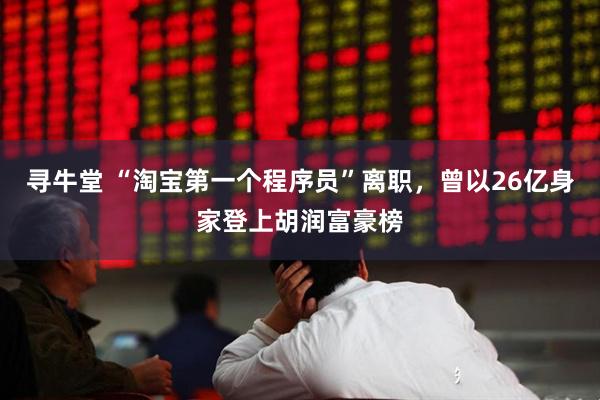 寻牛堂 “淘宝第一个程序员”离职，曾以26亿身家登上胡润富豪榜
