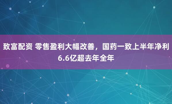 致富配资 零售盈利大幅改善，国药一致上半年净利6.6亿超去年全年