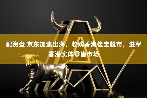 配资盘 京东加速出海，收购香港佳宝超市，进军香港实体零售市场