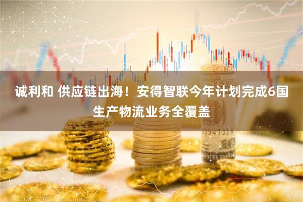 诚利和 供应链出海！安得智联今年计划完成6国生产物流业务全覆盖