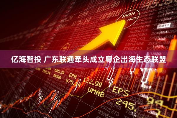 亿海智投 广东联通牵头成立粤企出海生态联盟