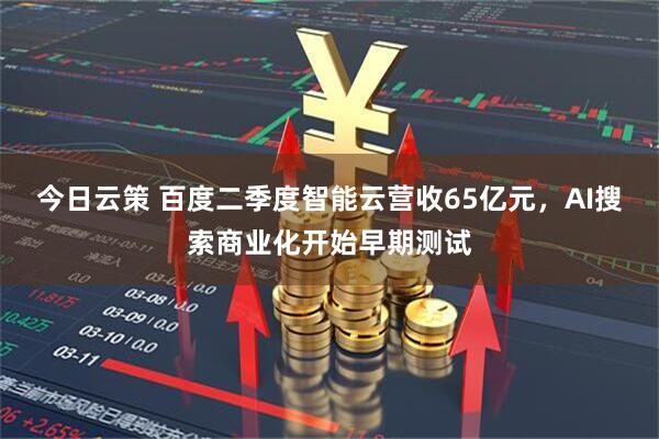 今日云策 百度二季度智能云营收65亿元，AI搜索商业化开始早期测试