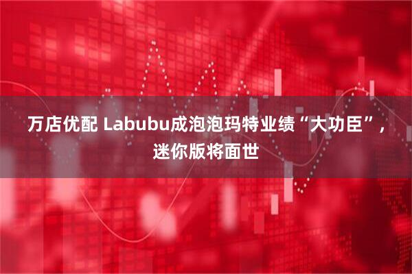 万店优配 Labubu成泡泡玛特业绩“大功臣”，迷你版将面世