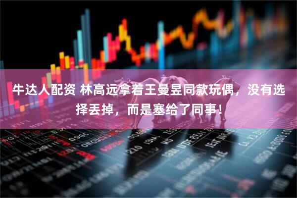 牛达人配资 林高远拿着王曼昱同款玩偶，没有选择丟掉，而是塞给了同事！