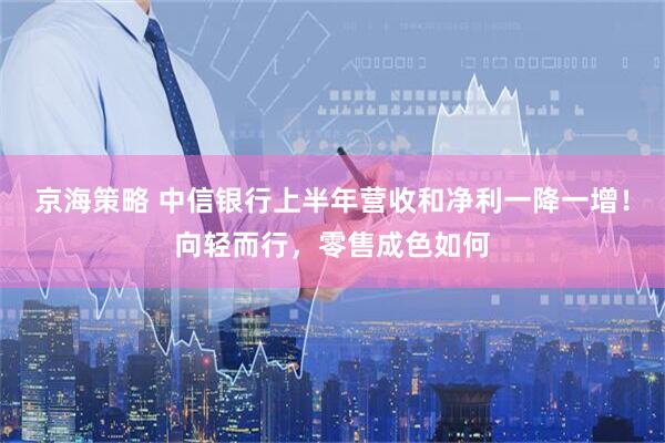 京海策略 中信银行上半年营收和净利一降一增！向轻而行，零售成色如何