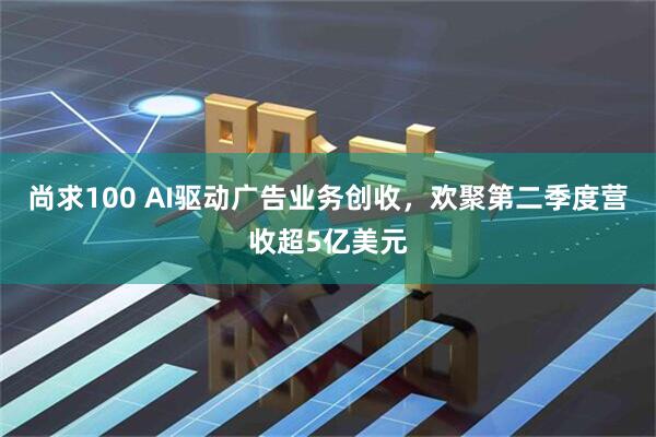 尚求100 AI驱动广告业务创收，欢聚第二季度营收超5亿美元