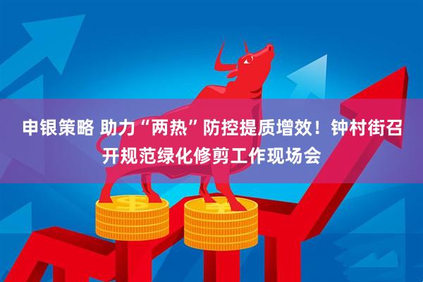 申银策略 助力“两热”防控提质增效！钟村街召开规范绿化修剪工作现场会