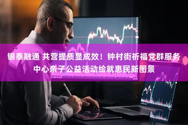 银泰融通 共营提质显成效！钟村街祈福党群服务中心亲子公益活动绘就惠民新图景