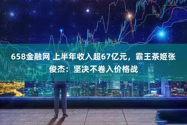 658金融网 上半年收入超67亿元，霸王茶姬张俊杰：坚决不卷入价格战