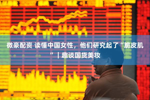 微豪配资 读懂中国女性，他们研究起了“脆皮肌”｜趣谈国货美妆