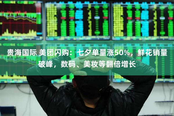 贵海国际 美团闪购：七夕单量涨50%，鲜花销量破峰，数码、美妆等翻倍增长