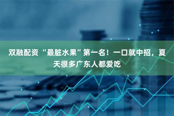 双融配资 “最脏水果”第一名！一口就中招，夏天很多广东人都爱吃