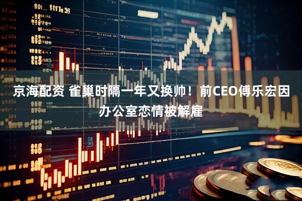 京海配资 雀巢时隔一年又换帅！前CEO傅乐宏因办公室恋情被解雇