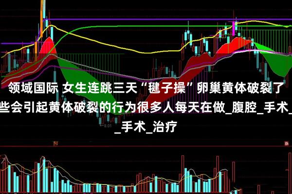 领域国际 女生连跳三天“毽子操”卵巢黄体破裂了，这些会引起黄体破裂的行为很多人每天在做_腹腔_手术_治疗