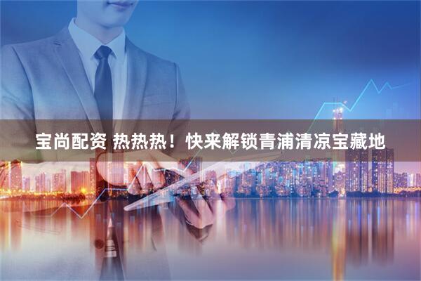 宝尚配资 热热热！快来解锁青浦清凉宝藏地
