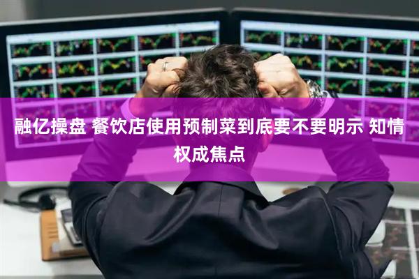 融亿操盘 餐饮店使用预制菜到底要不要明示 知情权成焦点