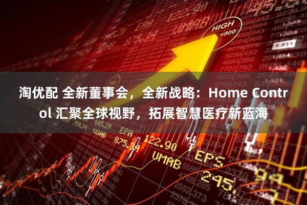 淘优配 全新董事会，全新战略：Home Control 汇聚全球视野，拓展智慧医疗新蓝海